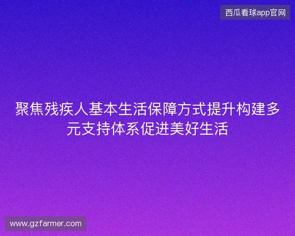 聚焦残疾人基本生活保障方式提升构建多元支持体系促进美好生活 聚焦残疾人基本生活保障方式提升构建多元支持体系促进美好生活