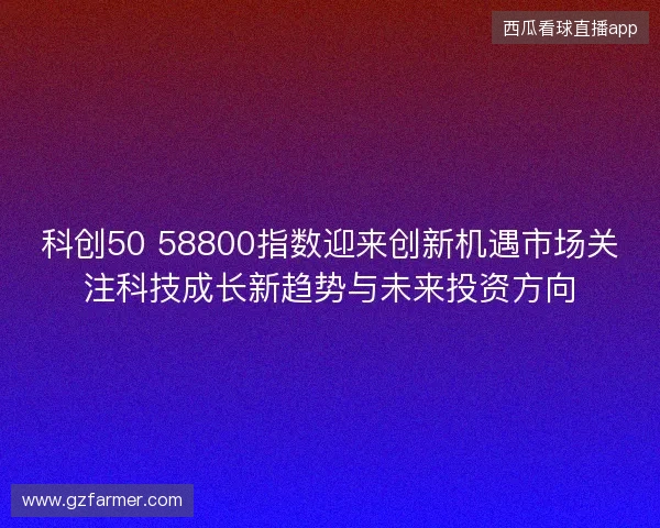 科创50 58800指数迎来创新机遇市场关注科技成长新趋势与未来投资方向